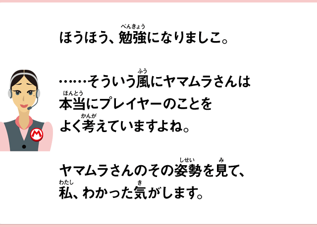 ほうほう、勉強になりましこ。……そういう風にヤマムラさんは本当にプレイヤーのことをよく考えていますよね。ヤマムラさんのその姿勢を見て、私、わかった気がします。