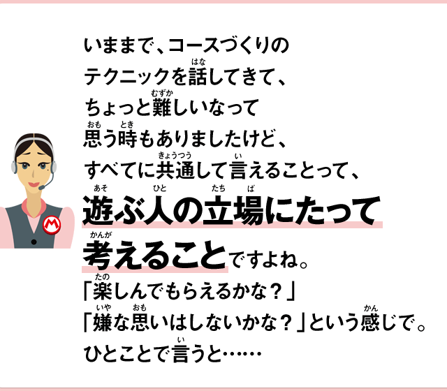 いままで、コースづくりのテクニックを話してきて、ちょっと難しいなって思う時もありましたけど、すべてに共通して言えることって、遊ぶ人の立場にたって考えることですよね。「楽しんでもらえるかな？」「嫌な思いはしないかな？」という感じで。ひとことで言うと……