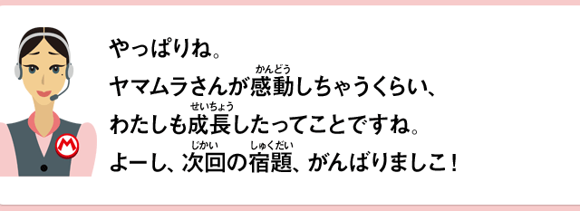 やっぱりね。ヤマムラさんが感動しちゃうくらい、わたしも成長したってことですね。よーし、次回の宿題、がんばりましこ！