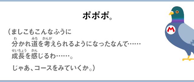 ポポポ。（ましこもこんなふうに分かれ道を考えられるようになったなんて……成長を感じるわ……。じゃあ、コースをみていくか。）