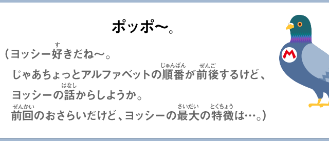 ポッポ～。（ヨッシー好きだね～。じゃあちょっとアルファベットの順番が前後するけど、ヨッシーの話からしようか。前回のおさらいだけど、ヨッシーの最大の特徴は…。）