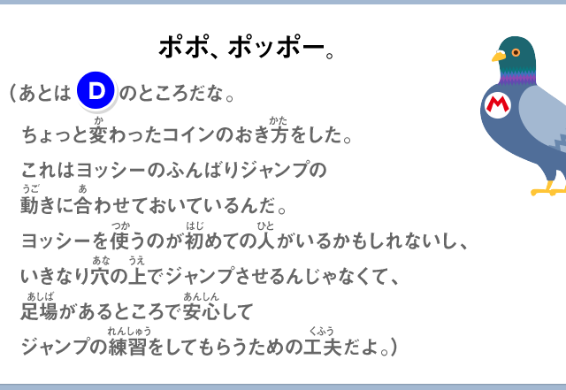 ポポ、ポッポー。（あとは(E)のところだな。ちょっと変わったコインのおき方をした。これはヨッシーのふんばりジャンプの動きに合わせておいているんだ。ヨッシーを使うのが初めての人がいるかもしれないし、いきなり穴の上でジャンプさせるんじゃなくて、足場があるところで安心してジャンプの練習をしてもらうための工夫だよ。）