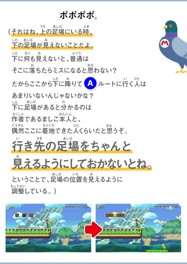 ポポポポ。（それはね、上の足場にいる時、下の足場が見えないことだよ。下に何も見えないと、普通はそこに落ちたらミスになると思わない？だからここから下に降りて(A)ルートに行く人はあまりいないんじゃないかな？下に足場があると分かるのは作者であるましこ本人と、偶然ここに着地できた人くらいだと思うぞ。行き先の足場をちゃんと見えるようにしておかないとね。ということで、足場の位置を見えるように調整している。）