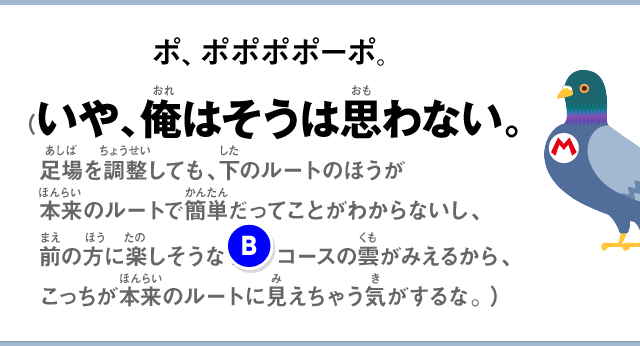 ポ、ポポポポーポ。（いや、俺はそうは思わない。足場を調整しても、下のルートのほうが本来のルートで簡単だってことがわからないし、前の方に楽しそうな(B)コースの雲がみえるから、こっちが本来のルートに見えちゃう気がするな。）