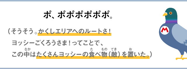 ポ、ポポポポポポ。（そうそう。かくしエリアへのルートさ！ヨッシーごくろうさま！ってことで、この中はたくさんヨッシーの食べ物（敵）を置いた。）