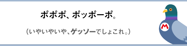ポポポ、ポッポーポ。（いやいやいや、ゲッソーでしょこれ。）