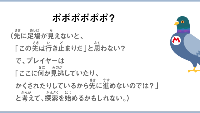 ポポポポポポ？（先に足場が見えないと、「この先は行き止まりだ」と思わない？で、プレイヤーは「ここに何か見逃していたり、かくされたりしているから先に進めないのでは？」と考えて、探索を始めるかもしれない。）