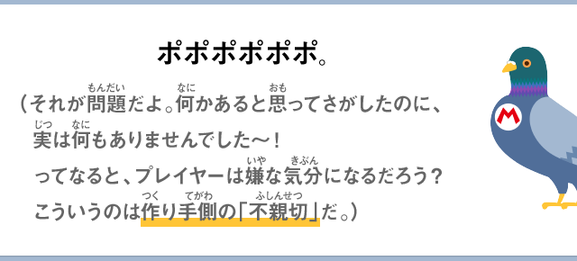 ポポポポポポ。（それが問題だよ。何かあると思ってさがしたのに、実は何もありませんでした～！ってなると、プレイヤーは嫌な気分になるだろう？こういうのは作り手側の「不親切」だ。）