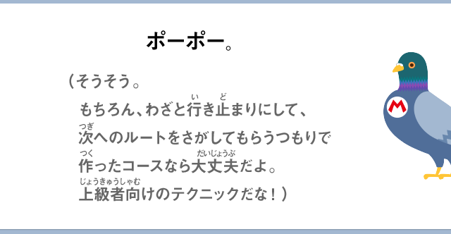 ポーポー。（そうそう。もちろん、わざと行き止まりにして、次へのルートをさがしてもらうつもりで作ったコースなら大丈夫だよ。上級者向けのテクニックだな！）
