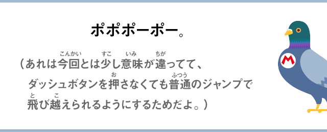 ポポポーポー。（あれは今回とは少し意味が違ってて、ダッシュボタンを押さなくても普通のジャンプで飛び越えられるようにするためだよ。）