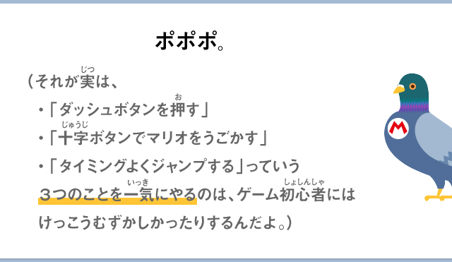 ポポポ。（それが実は、・「ダッシュボタンを押す」・「十字ボタンでマリオをうごかす」・「タイミングよくジャンプする」っていう3つのことを一気にやるのは、ゲーム初心者にはけっこうむずかしかったりするんだよ。）