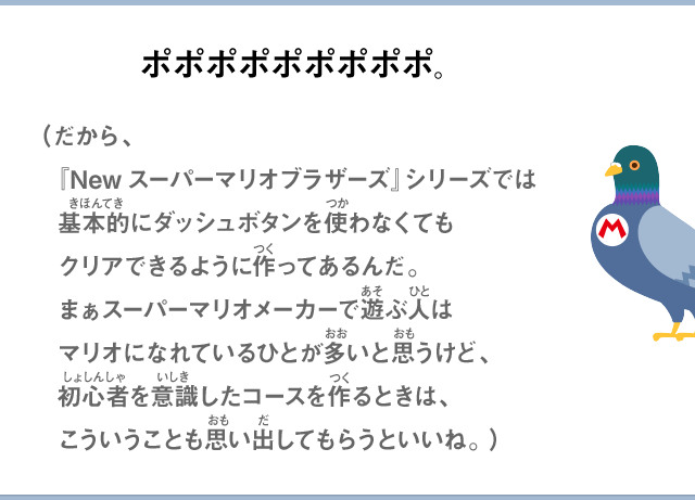 ポポポポポポポポポ。（だから、『Newスーパーマリオブラザーズ』シリーズでは基本的にダッシュボタンを使わなくてもクリアできるように作ってあるんだ。まぁスーパーマリオメーカーで遊ぶ人はマリオになれているひとが多いと思うけど、初心者を意識したコースを作るときは、こういうことも思い出してもらうといいね。）