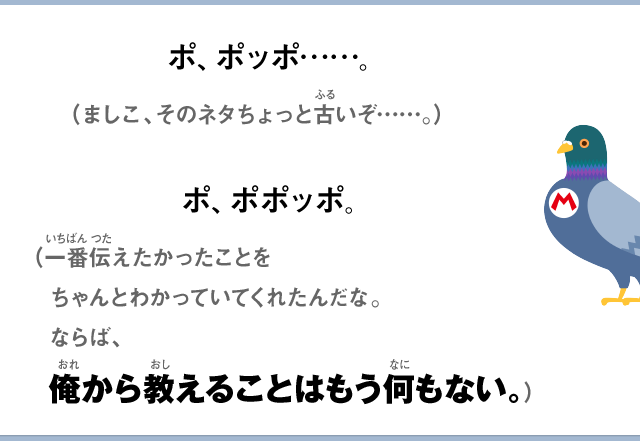 ポ、ポッポ……。（ましこ、そのネタちょっと古いぞ……）ポ、ポポッポ。（一番伝えたかったことをちゃんとわかっていてくれたんだな。ならば、俺から教えることはもう何もない。）