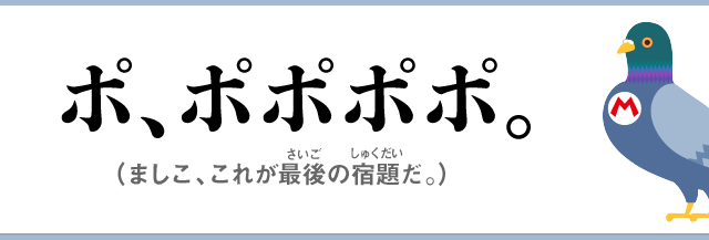 ポ、ポポポポ。（ましこ、これが最後の宿題だ。）