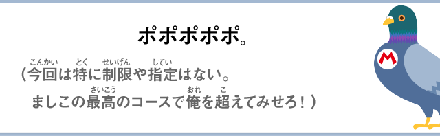 ポポポポポ。（今回は特に制限や指定はない。ましこの最高のコースで俺を超えてみせろ！）