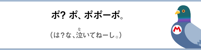 ポ？ポ、ポポーポ。（は？な、泣いてねーし。）