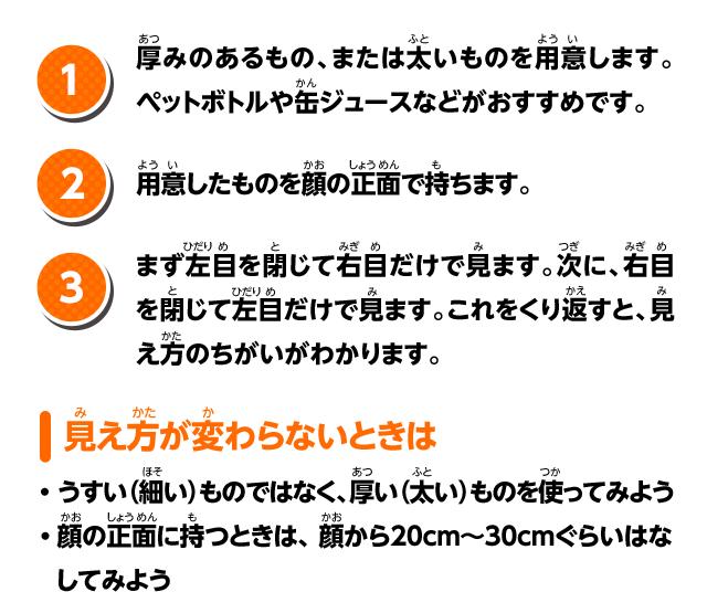 1.厚みのあるもの、または太いものを用意します。ペットボトルや缶ジュースなどがおすすめです。 2.用意したものを顔の正面で持ちます。 3.まず左目を閉じて右目だけで見ます。次に、右目を閉じて左目だけで見ます。これをくり返すと、見え方のちがいがわかります。 見え方が変わらないときは ・うすい（細い）ものではなく、厚い（太い）ものを使ってみよう ・顔の正面に持つときは、顔から20cm〜30cmぐらいはなしてみよう
