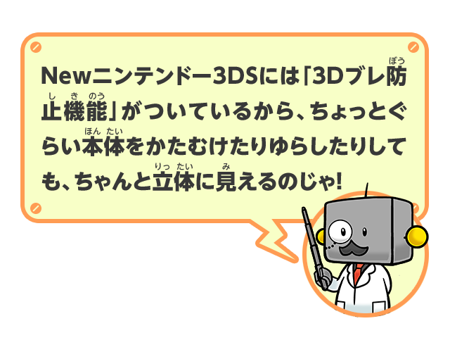 Newニンテンドー3DSには「3Dブレ防止機能」がついているから、ちょっとぐらい本体をかたむけたりゆらしたりしても、ちゃんと立体に見えるのじゃ！