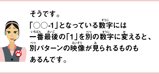そうです。「○○-1」となっている数字には一番最後の「1」を別の数字に変えると、別パターンの映像が見られるものもあるんです。