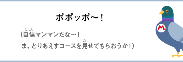 ポポッポ～！（自信マンマンだな～！ま、とりあえずコースを見せてもらおうか！）
