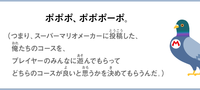 ポポポ、ポポポーポ。（つまり、スーパーマリオメーカーに投稿した、俺たちのコースを、プレイヤーのみんなに遊んでもらってどちらのコースが良いと思うかを決めてもらうんだ。）