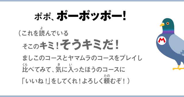 ポポ、ポーポッポー！（これを読んでいるそこのキミ！そうキミだ！ましこのコースとヤマムラのコースをプレイし比べてみて、気に入ったほうのコースに「いいね！」をしてくれ！よろしく頼むぞ！）