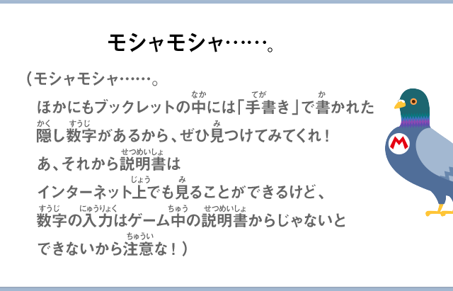 モシャモシャ……。（モシャモシャ……。ほかにもブックレットの中には「手書き」で書かれた隠し数字があるから、ぜひ見つけてみてくれ！あ、それから説明書はインターネット上でも見ることができるけど、数字の入力はゲーム中の説明書からじゃないとできないから注意な！）