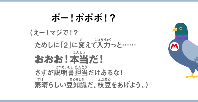 ポー！ポポポ！？（えー！マジで！？ためしに「2」に変えて入力っと……おおお！本当だ！さすが説明書担当だけあるな！素晴らしい豆知識だ。枝豆をあげよう。）