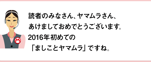 読者のみなさん、ヤマムラさん、あけましておめでとうございます。2016年初めての「ましことヤマムラ」ですね。