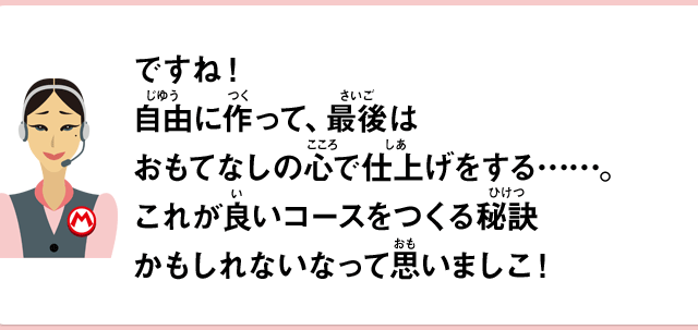 ですね！自由に作って、最後はおもてなしの心で仕上げをする……。これが良いコースをつくる秘訣かもしれないなって思いましこ！