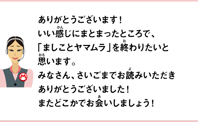 ありがとうございます！いい感じにまとまったところで、「ましことヤマムラ」を終わりたいと思います。みなさん、さいごまでお読みいただきありがとうございました！またどこかでお会いしましょう！