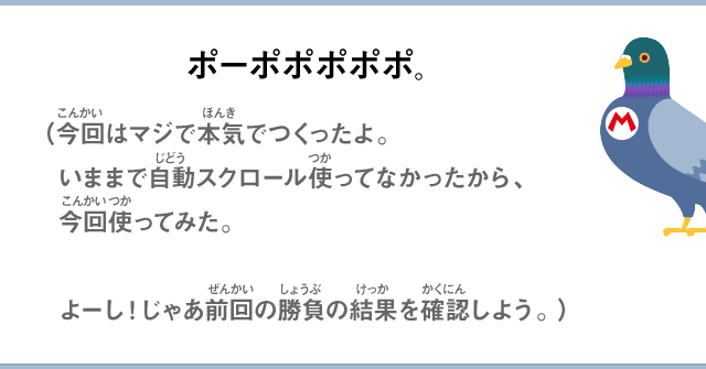 ポーポポポポポ。（今回はマジで本気でつくったよ。いままで自動スクロール使ってなかったから、今回使ってみた。よーし！じゃあ前回の勝負の結果を確認しよう。）