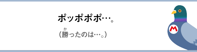 ポッポポポ…。（勝ったのは…。）