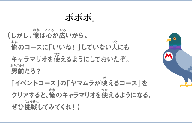 ポポポ。（しかし、俺は心が広いから、俺のコースに「いいね！」していない人にもキャラマリオを使えるようにしておいたぞ。男前だろ？「イベントコース」の「ヤマムラが映えるコース」をクリアすると、俺のキャラマリオを使えるようになる。ぜひ挑戦してみてくれ！）