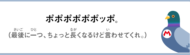 ポポポポポポッポ。（最後に一つ、ちょっと長くなるけど言わせてくれ。）