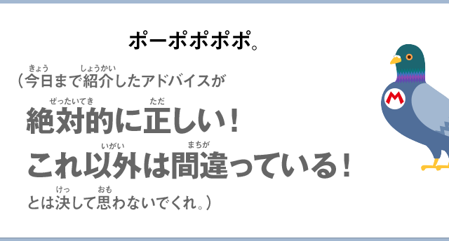 ポーポポポポ。（今日まで紹介したアドバイスが絶対的に正しい！これ以外は間違っている！とは決して思わないでくれ。）