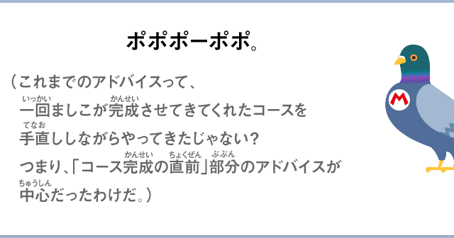 ポポポーポポ。（これまでのアドバイスって、一回ましこが完成させてきてくれたコースを手直ししながらやってきたじゃない？つまり、「コース完成の直前」部分のアドバイスが中心だったわけだ。）