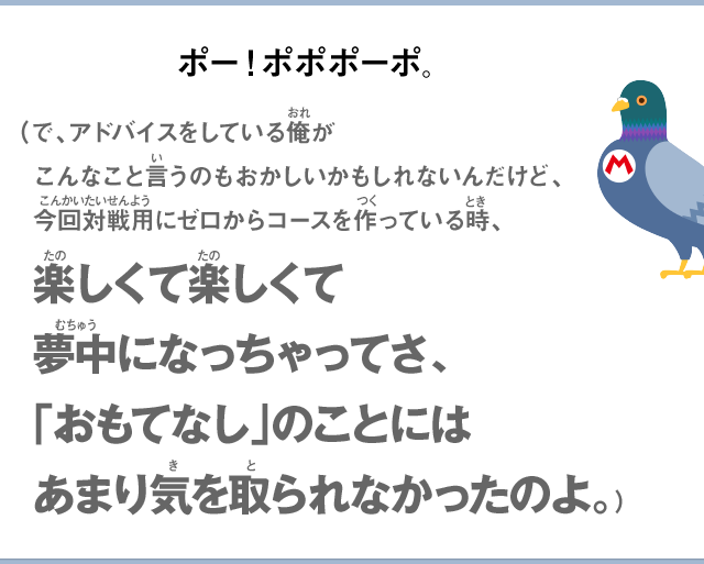 ポーポポポポ。（で、アドバイスをしている俺がこんなこと言うのもおかしいかもしれないんだけど、今回対戦用にゼロからコースを作っている時、楽しくて楽しくて夢中になっちゃってさ、「おもてなし」のことにはあまり気を取られなかったのよ。）