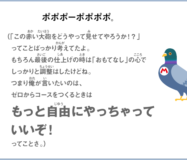 ポポポーポポポポ。（「この赤い大砲をどうやって見せてやろうか！？」ってことばっかり考えてたよ。もちろん最後の仕上げの時は「おもてなし」の心でしっかりと調整はしたけどね。つまり俺が言いたいのは、ゼロからコースをつくるときはもっと自由にやっちゃっていいぞ！ってことさ。）