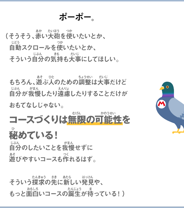 ポーポー。（そうそう、赤い大砲を使いたいとか、自動スクロールを使いたいとか、そういう自分の気持も大事にしてほしい。もちろん、遊ぶ人のための調整は大事だけど自分が我慢したり遠慮したりすることだけがおもてなしじゃない。コースづくりは無限の可能性を秘めている！自分のしたいことを我慢せずに遊びやすいコースも作れるはず。そういう探求の先に新しい発見や、もっと面白いコースの誕生が待っている！）