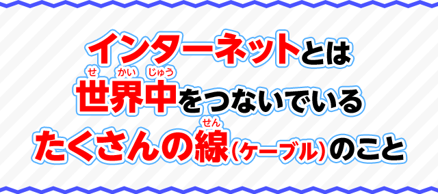 インターネットとは世界中をつないでいるたくさんの線（ケーブル）のこと