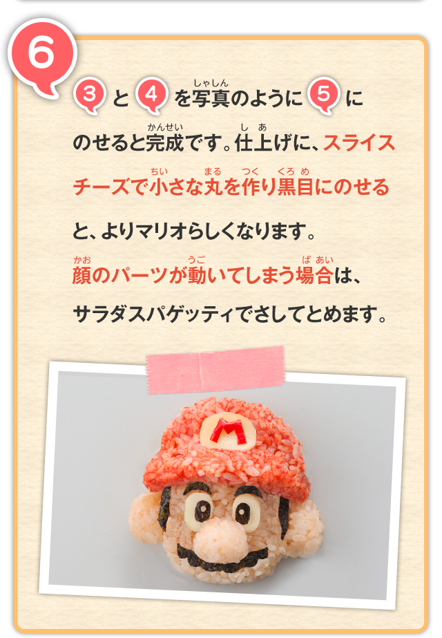 6 3と4を写真のように5にのせると完成です。仕上げに、スライスチーズで小さな丸を作り黒目にのせると、よりマリオらしくなります。 顔のパーツが動いてしまう場合は、サラダスパゲッティでさしてとめます。