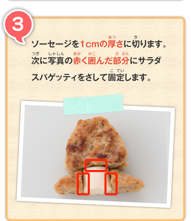 3 ソーセージを1cmの厚さに切ります。次に写真の赤く囲んだ部分にサラダスパゲッティをさして固定します。