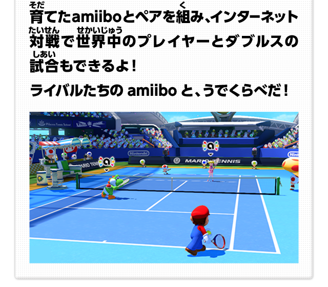 育てたamiiboとペアを組み、インターネット対戦で世界中のプレイヤーとダブルスの試合もできるよ！ライバルたちのamiiboと、うでくらべだ！