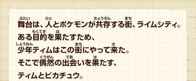 舞台は、人とポケモンが共存する街、ライムシティ。ある目的を果たすため、少年ティムはこの街にやって来た。そこで偶然の出会いを果たす、ティムとピカチュウ。