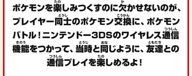 ポケモンを楽しみつくすのに欠かせないのが、プレイヤー同士のポケモン交換に、ポケモンバトル！ニンテンドー3DSのワイヤレス通信機能をつかって、当時と同じように、友達との通信プレイを楽しめるよ！
