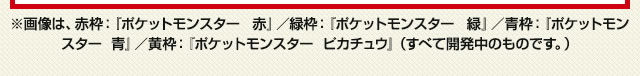 ※画像は、赤枠：『ポケットモンスター  赤』／緑枠：『ポケットモンスター  緑』／⻘枠：『ポケットモンスター  ⻘』／⻩枠：『ポケットモンスター  ピカチュウ』（すべて開発中のものです。）