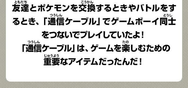 友達とポケモンを交換するときやバトルをするとき、「通信ケーブル」でゲームボーイ同士をつないでプレイしていたよ！「通信ケーブル」は、ゲームを楽しむための重要なアイテムだったんだ！