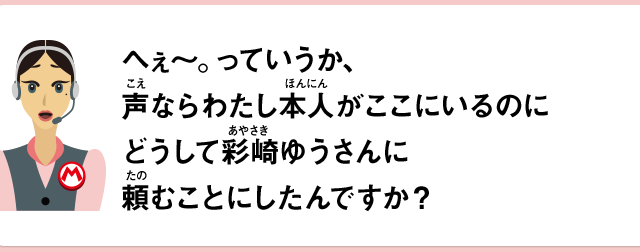 へぇ～。っていうか、声ならわたし本人がここにいるのにどうして彩崎ゆうさんに頼むことにしたんですか？