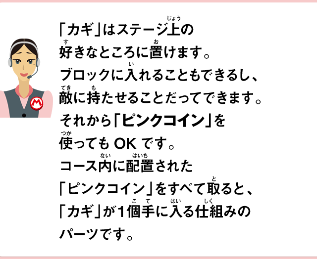 「カギ」はステージ上の好きなところに置けます。ブロックに入れることもできるし、敵に持たせることだってできます。それから「ピンクコイン」を使ってもOKです。コース内に配置された「ピンクコイン」をすべて取ると、「カギ」が1個手に入る仕組みのパーツです。
